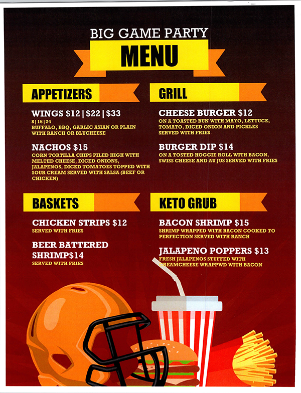 BIG GAME PARTY MENU APPETIZERS WINGS $12|$22|$33 8|16|24 BUFFALO, BBQ, GARLIC ASIAN OR PLAIN WITH RANCH OR BLUCHEESE NACHOS $15 CORN TORTILLA CHIPS PILED HIGH WITH MELTED CHEESE, DICED ONIONS, JALAPENOS, DICED TOMATOES TOPPED WITH SOUR CREAM SERVED WITH SALSA (BEEF OR CHICKEN) GRILL CHEESE BURGER $12 ON A TOASTED BUN WITH MAYO, LETTUCE, TOMATO, DICED ONION AND PICKLES SERVED WITH FRIES. BURGER DIP $14 ON A TOSTED HOGGIE ROLL WIT BACON, SWISS CHEESE AND AU JUS SERVED WITH FRIES BASKETS CHICKEN STRIPS $12 SERVED WITH FRIES BEER BATTERED SHRIMP$14 SERVED WITH FRIES KETO GRUB BACON SHRIMP $15 SHRIMP WRAPPED WITH BACON COOKED TO PERFECTION SERVED WITH RANCH JALAPENO POPPERS $13 FRESH JALAPENOS STUFFED WITH CREAM CHEESE WRAPPED WITH BACON